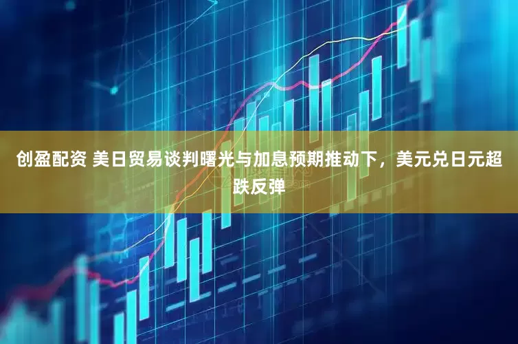 创盈配资 美日贸易谈判曙光与加息预期推动下，美元兑日元超跌反弹