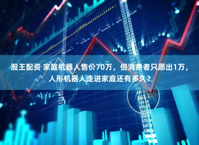 股王配资 家庭机器人售价70万，但消费者只愿出1万，人形机器人走进家庭还有多久？