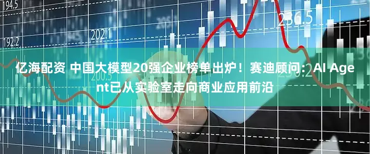 亿海配资 中国大模型20强企业榜单出炉！赛迪顾问：AI Agent已从实验室走向商业应用前沿