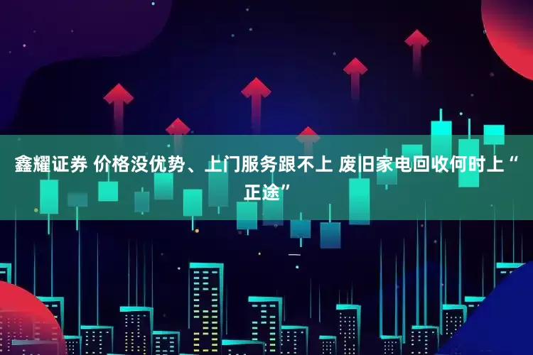 鑫耀证券 价格没优势、上门服务跟不上 废旧家电回收何时上“正途”