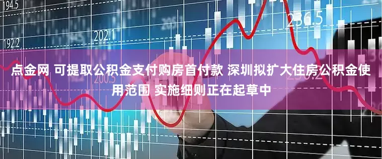 点金网 可提取公积金支付购房首付款 深圳拟扩大住房公积金使用范围 实施细则正在起草中