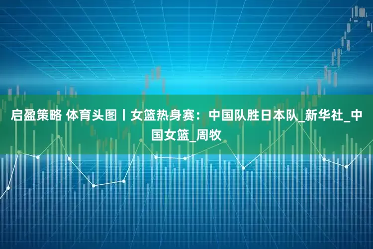 启盈策略 体育头图丨女篮热身赛：中国队胜日本队_新华社_中国女篮_周牧