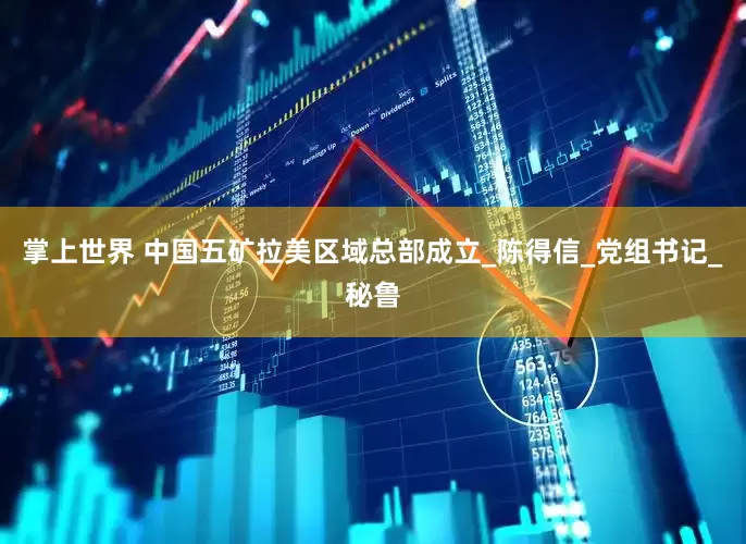 掌上世界 中国五矿拉美区域总部成立_陈得信_党组书记_秘鲁