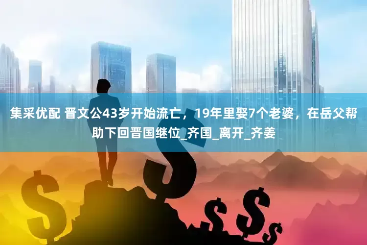 集采优配 晋文公43岁开始流亡，19年里娶7个老婆，在岳父帮助下回晋国继位_齐国_离开_齐姜