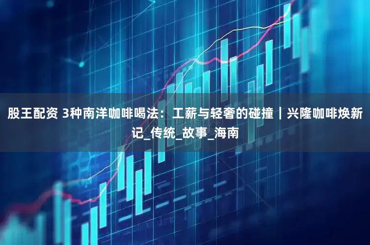 股王配资 3种南洋咖啡喝法：工薪与轻奢的碰撞｜兴隆咖啡焕新记_传统_故事_海南