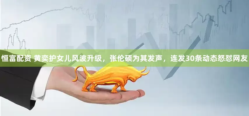 恒富配资 黄奕护女儿风波升级，张伦硕为其发声，连发30条动态怒怼网友