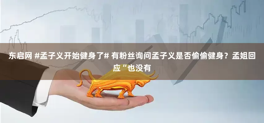 东启网 #孟子义开始健身了# 有粉丝询问孟子义是否偷偷健身？孟姐回应“也没有