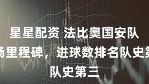 星星配资 法比奥国安队百场里程碑，进球数排名队史第三