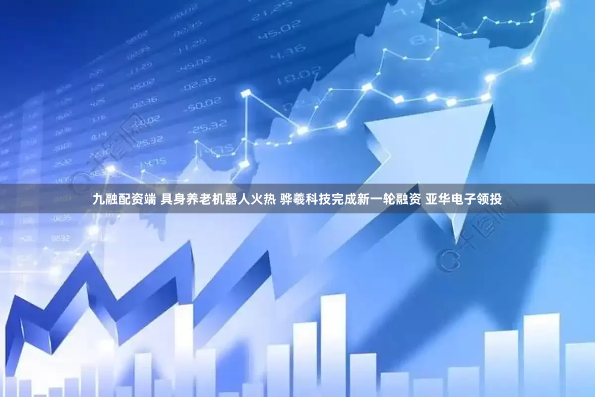 九融配资端 具身养老机器人火热 骅羲科技完成新一轮融资 亚华电子领投